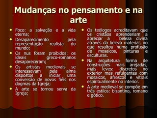 Mudanças no pensamento e na
               arte
   Foco: a salvação e a vida          Os teólogos acreditavam que
    eterna;                             os cristãos aprenderiam a
   Desaparecimento            pela     apreciar a        beleza divina
    representação    realista   do      através da beleza material, no
    mundo;                              que resultou numa profusão
                                        de mosaicos, pinturas e
   Os nus foram proibidos: os          esculturas.
    ideais         greco-romanos
    desapareceram;                     Na     arquitetura forma de
                                        construções mais arejadas,
   Os artistas medievais se            mais leves: discretos no
    interessavam    pela      alma      exterior mas refulgentes com
    dispostos   a   iniciar   uma       mosaicos, afrescos e vitrais
    conversão de novos fiéis nos        espiritualmente no interior.
    dogmas da Igreja;
                                       A arte medieval se compõe em
   A arte se tornou serva da           três estilos: bizantino, romano
    Igreja;                             e gótico.
 