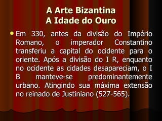 A Arte Bizantina
            A Idade do Ouro
   Em 330, antes da divisão do Império
    Romano,     o    imperador    Constantino
    transferiu a capital do ocidente para o
    oriente. Após a divisão do I R, enquanto
    no ocidente as cidades desapareciam, o I
    B     manteve-se       predominantemente
    urbano. Atingindo sua máxima extensão
    no reinado de Justiniano (527-565).
 