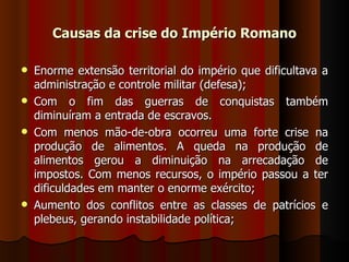 Causas da crise do Império Romano

   Enorme extensão territorial do império que dificultava a
    administração e controle militar (defesa);
   Com o fim das guerras de conquistas também
    diminuíram a entrada de escravos.
   Com menos mão-de-obra ocorreu uma forte crise na
    produção de alimentos. A queda na produção de
    alimentos gerou a diminuição na arrecadação de
    impostos. Com menos recursos, o império passou a ter
    dificuldades em manter o enorme exército;
   Aumento dos conflitos entre as classes de patrícios e
    plebeus, gerando instabilidade política;
 