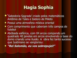 Hagia Sophia
 ‘Sabedoria Sagrada’ criado pelos matemáticos
  Antêmio de Tales e Isidoro de Mileto
 Possui uma atmosfera mística oriental
 Com comprimento que caberiam três campos de
  futebol
 Abóbada esférica, com 04 arcos compondo um
  quadrado 40 janelas em arcos envolvendo a base do
  domo criando uma ilusão. A obra fez tanto sucesso
  que Justiniano se vangloriou:
   “Rei Salomão, eu vos sobrepujei!”
 