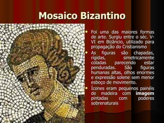 Mosaico Bizantino
          Foi uma das maiores formas
           de arte. Surgiu entre o séc. V-
           VI em Bizâncio, utilizado para
           propagação do Cristianismo
          As    figuras são chapadas,
           rígidas,         simetricamente
           coladas      parecendo      estar
           penduradas.       São     figuras
           humanas altas, olhos enormes
           e expressão solene sem menor
           esboço de movimento.
          Ícones eram pequenos painéis
           de madeira com imagem
           pintadas       com       poderes
           sobrenaturais
 