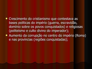  Crescimento do cristianismo que contestava as
  bases políticas do império (guerra, escravidão,
  domínio sobre os povos conquistados) e religiosas
  (politeísmo e culto divino do imperador);
 Aumento da corrupção no centro do império (Roma)
  e nas províncias (regiões conquistadas);
 