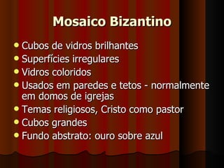 Mosaico Bizantino
 Cubos de vidros brilhantes
 Superfícies irregulares
 Vidros coloridos
 Usados em paredes e tetos - normalmente
  em domos de igrejas
 Temas religiosos, Cristo como pastor
 Cubos grandes
 Fundo abstrato: ouro sobre azul
 