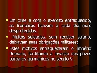  Em crise e com o exército enfraquecido,
  as fronteiras ficavam a cada dia mais
  desprotegidas.
 Muitos soldados, sem receber salário,
  deixavam suas obrigações militares;
 Estes motivos enfraqueceram o Império
  Romano, facilitando a invasão dos povos
  bárbaros germânicos no século V.
 