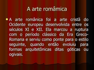 A arte româmica
   A arte românica foi a arte cristã do
    Ocidente europeu desenvolvida entre os
    séculos XI e XII. Ela marcou a ruptura
    com o período clássico da Era Greco-
    Romana e serviu como ponte para o estilo
    seguinte, quando então evoluiu para
    formas arquitetônicas ditas góticas ou
    ogivais.
 