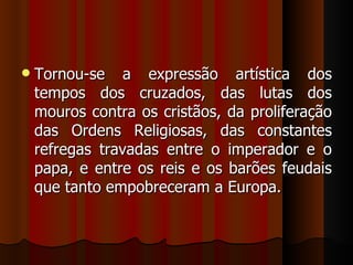    Tornou-se a expressão artística dos
    tempos dos cruzados, das lutas dos
    mouros contra os cristãos, da proliferação
    das Ordens Religiosas, das constantes
    refregas travadas entre o imperador e o
    papa, e entre os reis e os barões feudais
    que tanto empobreceram a Europa.
 