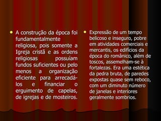    A construção da época foi       Expressão de um tempo
    fundamentalmente                 belicoso e inseguro, pobre
    religiosa, pois somente a        em atividades comerciais e
    Igreja cristã e as ordens        mercantis, os edifícios da
                                     época do românico, além de
    religiosas        possuíam
                                     toscos, assemelham-se à
    fundos suficientes ou pelo
                                     fortalezas. Era uma estética
    menos a organização              da pedra bruta, de paredes
    eficiente para arrecadá-         expostas quase sem reboco,
    los     e    financiar   o       com um diminuto número
    erguimento de capelas,           de janelas e interiores
    de igrejas e de mosteiros.       geralmente sombrios.
 