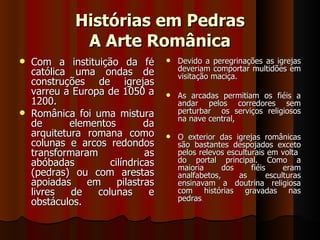 Histórias em Pedras
               A Arte Românica
   Com a instituição da fé            Devido a peregrinações as igrejas
    católica uma ondas de               deveriam comportar multidões em
                                        visitação maciça.
    construções de igrejas
    varreu a Europa de 1050 a          As arcadas permitiam os fiéis a
    1200.                               andar pelos corredores sem
   Românica foi uma mistura            perturbar os serviços religiosos
                                        na nave central,
    de       elementos         da
    arquitetura romana como            O exterior das igrejas românicas
    colunas e arcos redondos            são bastantes despojados exceto
    transformaram              as       pelos relevos esculturais em volta
    abóbadas          cilíndricas       do portal principal. Como a
                                        maioria      dos     fiéis     eram
    (pedras) ou com arestas             analfabetos,     as       esculturas
    apoiadas     em     pilastras       ensinavam a doutrina religiosa
    livres   de    colunas      e       com histórias gravadas nas
                                        pedras.
    obstáculos.
 