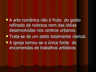  A arte românica não é fruto do gosto
  refinado da nobreza nem das idéias
  desenvolvidas nos centros urbanos.
 Trata-se de um estilo totalmente clerical.
 A igreja tornou-se a única fonte de
  encomendas de trabalhos artísticos
 
