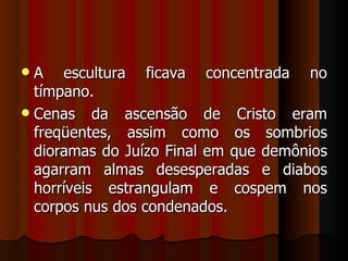  A escultura ficava concentrada no
  tímpano.
 Cenas da ascensão de Cristo eram
  freqüentes, assim como os sombrios
  dioramas do Juízo Final em que demônios
  agarram almas desesperadas e diabos
  horríveis estrangulam e cospem nos
  corpos nus dos condenados.
 