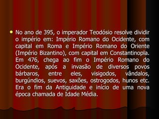    No ano de 395, o imperador Teodósio resolve dividir
    o império em: Império Romano do Ocidente, com
    capital em Roma e Império Romano do Oriente
    (Império Bizantino), com capital em Constantinopla.
    Em 476, chega ao fim o Império Romano do
    Ocidente, após a invasão de diversos povos
    bárbaros,    entre    eles,  visigodos,  vândalos,
    burgúndios, suevos, saxões, ostrogodos, hunos etc.
    Era o fim da Antiguidade e início de uma nova
    época chamada de Idade Média.
 