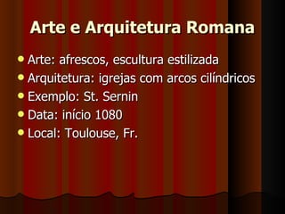 Arte e Arquitetura Romana
 Arte: afrescos, escultura estilizada
 Arquitetura: igrejas com arcos cilíndricos
 Exemplo: St. Sernin
 Data: início 1080
 Local: Toulouse, Fr.
 