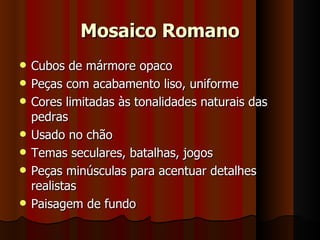 Mosaico Romano
   Cubos de mármore opaco
   Peças com acabamento liso, uniforme
   Cores limitadas às tonalidades naturais das
    pedras
   Usado no chão
   Temas seculares, batalhas, jogos
   Peças minúsculas para acentuar detalhes
    realistas
   Paisagem de fundo
 
