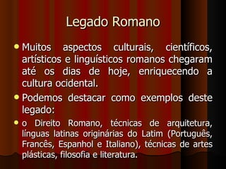 Legado Romano
 Muitos aspectos culturais, científicos,
  artísticos e linguísticos romanos chegaram
  até os dias de hoje, enriquecendo a
  cultura ocidental.
 Podemos destacar como exemplos deste
  legado:
   o Direito Romano, técnicas de arquitetura,
    línguas latinas originárias do Latim (Português,
    Francês, Espanhol e Italiano), técnicas de artes
    plásticas, filosofia e literatura.
 