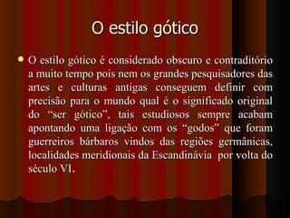 O estilo gótico
   O estilo gótico é considerado obscuro e contraditório
    a muito tempo pois nem os grandes pesquisadores das
    artes e culturas antigas conseguem definir com
    precisão para o mundo qual é o significado original
    do “ser gótico”, tais estudiosos sempre acabam
    apontando uma ligação com os “godos” que foram
    guerreiros bárbaros vindos das regiões germânicas,
    localidades meridionais da Escandinávia por volta do
    século VI.
 