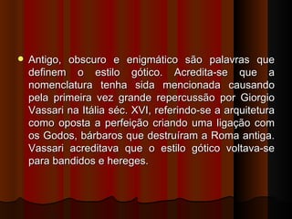    Antigo, obscuro e enigmático são palavras que
    definem o estilo gótico. Acredita-se que a
    nomenclatura tenha sida mencionada causando
    pela primeira vez grande repercussão por Giorgio
    Vassari na Itália séc. XVI, referindo-se a arquitetura
    como oposta a perfeição criando uma ligação com
    os Godos, bárbaros que destruíram a Roma antiga.
    Vassari acreditava que o estilo gótico voltava-se
    para bandidos e hereges.
 
