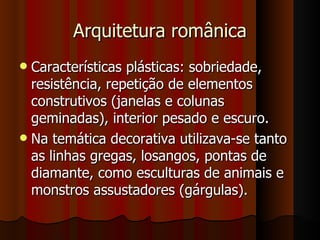 Arquitetura românica
 Características plásticas: sobriedade,
  resistência, repetição de elementos
  construtivos (janelas e colunas
  geminadas), interior pesado e escuro.
 Na temática decorativa utilizava-se tanto
  as linhas gregas, losangos, pontas de
  diamante, como esculturas de animais e
  monstros assustadores (gárgulas).
 