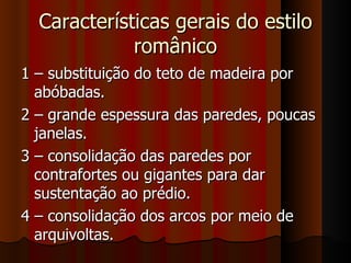 Características gerais do estilo
             românico
1 – substituição do teto de madeira por
  abóbadas.
2 – grande espessura das paredes, poucas
  janelas.
3 – consolidação das paredes por
  contrafortes ou gigantes para dar
  sustentação ao prédio.
4 – consolidação dos arcos por meio de
  arquivoltas.
 