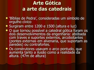 Arte Gótica
            a arte das catedrais
   ‘Bíblias de Pedra’, consideradas um símbolo de
    orgulho cívico
   Surgiram entre 1200 e 1500 (altura e luz)
   O que tornou possível a catedral gótica foram os
    dois desenvolvimentos da engenharia: abóbada
    com traves e suportes externos, arcobotantes
    (pontes externas em alvenaria, que suportam as
    paredes) ou contrafortes.
   Os construtores usavam o arco pontudo, que
    aumenta tanto a ilusão como a realidade da
    altura. (47m de altura)
 
