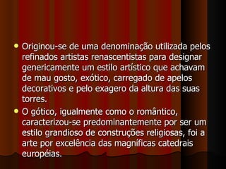   Originou-se de uma denominação utilizada pelos
    refinados artistas renascentistas para designar
    genericamente um estilo artístico que achavam
    de mau gosto, exótico, carregado de apelos
    decorativos e pelo exagero da altura das suas
    torres.
   O gótico, igualmente como o romântico,
    caracterizou-se predominantemente por ser um
    estilo grandioso de construções religiosas, foi a
    arte por excelência das magníficas catedrais
    européias.
 