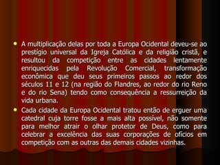  A multiplicação delas por toda a Europa Ocidental deveu-se ao
  prestígio universal da Igreja Católica e da religião cristã, e
  resultou da competição entre as cidades lentamente
  enriquecidas pela Revolução Comercial, transformação
  econômica que deu seus primeiros passos ao redor dos
  séculos 11 e 12 (na região do Flandres, ao redor do rio Reno
  e do rio Sena) tendo como consequência a ressurreição da
  vida urbana.
 Cada cidade da Europa Ocidental tratou então de erguer uma
  catedral cuja torre fosse a mais alta possível, não somente
  para melhor atrair o olhar protetor de Deus, como para
  celebrar a excelência das suas corporações de ofícios em
  competição com as outras das demais cidades vizinhas.
 