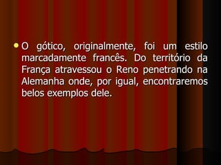    O gótico, originalmente, foi um estilo
    marcadamente francês. Do território da
    França atravessou o Reno penetrando na
    Alemanha onde, por igual, encontraremos
    belos exemplos dele.
 