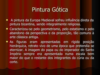 Pintura Gótica
    A pintura da Europa Medieval sofreu influência direta da
    pintura bizantina, sendo integralmente religiosa.
   Caracterizou-se pelo geometrismo, pelo estatismo e pelo
    abandono da perspectiva e da proporção, tão comuns à
    arte clássica antiga.
   As figuras eram apresentadas em rígida posição
    hierárquica, retrato vivo de uma época que pretendia se
    eternizar. A imagem do papa ou do imperador do Santo
    Império sempre era apresentada numa escala bem
    maior do que o restante dos integrantes da cúria ou da
    corte.
 