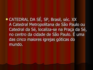   CATEDRAL DA SÉ, SP, Brasil, séc. XX
    A Catedral Metropolitana de São Paulo ou
    Catedral da Sé, localiza-se na Praça da Sé,
    no centro da cidade de São Paulo. É uma
    das cinco maiores igrejas góticas do
    mundo.
 