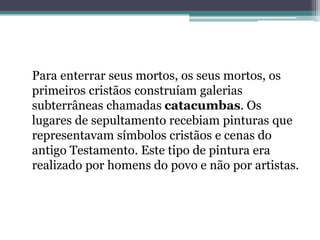 Para enterrar seus mortos, os seus mortos, os
primeiros cristãos construíam galerias
subterrâneas chamadas catacumbas. Os
lugares de sepultamento recebiam pinturas que
representavam símbolos cristãos e cenas do
antigo Testamento. Este tipo de pintura era
realizado por homens do povo e não por artistas.
 