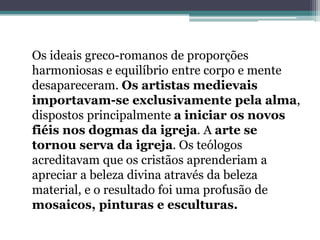 Os ideais greco-romanos de proporções
harmoniosas e equilíbrio entre corpo e mente
desapareceram. Os artistas medievais
importavam-se exclusivamente pela alma,
dispostos principalmente a iniciar os novos
fiéis nos dogmas da igreja. A arte se
tornou serva da igreja. Os teólogos
acreditavam que os cristãos aprenderiam a
apreciar a beleza divina através da beleza
material, e o resultado foi uma profusão de
mosaicos, pinturas e esculturas.
 