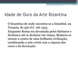 Idade de Ouro da Arte Bizantina
O bizantino de onde encontra-se a Istambul, na
Turquia, de 330 d.C. até 1453.
Enquanto Roma era devastada pelos bárbaros e
declinava até se desfazer em ruínas, Bizâncio se
tornou o centro de uma brilhante civilização,
combinando a arte cristã com a riqueza das
cores e da decoração.
 