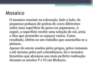 Mosaico
O mosaico consiste na colocação, lado a lado, de
pequenos pedaços de pedras de cores diferentes
sobre uma superfície de gesso ou argamassa. A
seguir, a superfície recebe uma solução de cal, areia
e óleo que preenche os espaços vazios. Como
resultado, obtêm-se um trabalho que assemelha-se a
pintura.
Apesar de serem usados pelos gregos, pelos romanos
e até mesmo pelos pré colombianos, foi o mosaico
bizantino que alcançou sua mais perfeita realização
durante os séculos V e VI em Bizâncio.
 