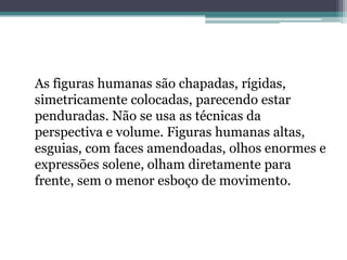 As figuras humanas são chapadas, rígidas,
simetricamente colocadas, parecendo estar
penduradas. Não se usa as técnicas da
perspectiva e volume. Figuras humanas altas,
esguias, com faces amendoadas, olhos enormes e
expressões solene, olham diretamente para
frente, sem o menor esboço de movimento.
 