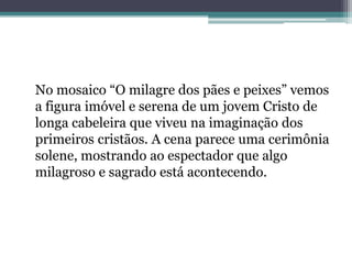 No mosaico “O milagre dos pães e peixes” vemos
a figura imóvel e serena de um jovem Cristo de
longa cabeleira que viveu na imaginação dos
primeiros cristãos. A cena parece uma cerimônia
solene, mostrando ao espectador que algo
milagroso e sagrado está acontecendo.
 
