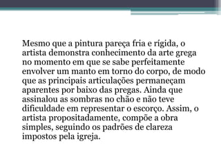 Mesmo que a pintura pareça fria e rígida, o
artista demonstra conhecimento da arte grega
no momento em que se sabe perfeitamente
envolver um manto em torno do corpo, de modo
que as principais articulações permaneçam
aparentes por baixo das pregas. Ainda que
assinalou as sombras no chão e não teve
dificuldade em representar o escorço. Assim, o
artista propositadamente, compõe a obra
simples, seguindo os padrões de clareza
impostos pela igreja.
 