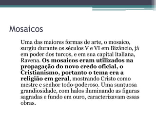 Mosaicos
Uma das maiores formas de arte, o mosaico,
surgiu durante os séculos V e VI em Bizâncio, já
em poder dos turcos, e em sua capital italiana,
Ravena. Os mosaicos eram utilizados na
propagação do novo credo oficial, o
Cristianismo, portanto o tema era a
religião em geral, mostrando Cristo como
mestre e senhor todo-poderoso. Uma suntuosa
grandiosidade, com halos iluminando as figuras
sagradas e fundo em ouro, caracterizavam essas
obras.
 