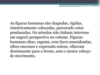 As figuras humanas são chapadas, rígidas,
simetricamente colocadas, parecendo estar
penduradas. Os artesãos não tinham interesse
em sugerir perspectiva ou volume. Figuras
humanas altas, esguias, com faces amendoadas,
olhos enormes e expressão solene, olhavam
diretamente para a frente, sem o menor esboço
de movimento.
 