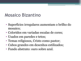 Mosaico Bizantino
• Superfícies irregulares aumentam o brilho do
mosaico;
• Coloridos em variadas escalas de cores;
• Usados em paredes e tetos;
• Temas religiosos, Cristo como pastor;
• Cubos grandes em desenhos estilizados;
• Fundo abstrato: ouro sobre azul.
 