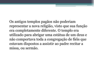 Os antigos templos pagãos não poderiam
representar a nova religião, visto que sua função
era completamente diferente. O templo era
utilizado para abrigar uma estátua de um deus e
não comportava toda a congregação de fiéis que
estavam dispostos a assistir ao padre recitar a
missa, ou sermão.
 