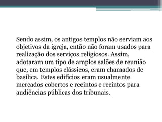 Sendo assim, os antigos templos não serviam aos
objetivos da igreja, então não foram usados para
realização dos serviços religiosos. Assim,
adotaram um tipo de amplos salões de reunião
que, em templos clássicos, eram chamados de
basílica. Estes edifícios eram usualmente
mercados cobertos e recintos e recintos para
audiências públicas dos tribunais.
 