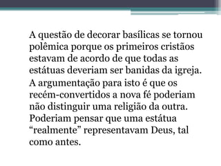 A questão de decorar basílicas se tornou
polêmica porque os primeiros cristãos
estavam de acordo de que todas as
estátuas deveriam ser banidas da igreja.
A argumentação para isto é que os
recém-convertidos a nova fé poderiam
não distinguir uma religião da outra.
Poderiam pensar que uma estátua
“realmente” representavam Deus, tal
como antes.
 