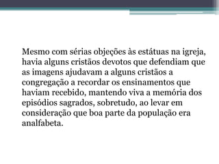 Mesmo com sérias objeções às estátuas na igreja,
havia alguns cristãos devotos que defendiam que
as imagens ajudavam a alguns cristãos a
congregação a recordar os ensinamentos que
haviam recebido, mantendo viva a memória dos
episódios sagrados, sobretudo, ao levar em
consideração que boa parte da população era
analfabeta.
 