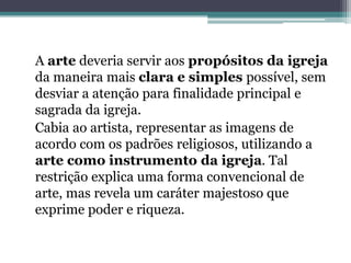 A arte deveria servir aos propósitos da igreja
da maneira mais clara e simples possível, sem
desviar a atenção para finalidade principal e
sagrada da igreja.
Cabia ao artista, representar as imagens de
acordo com os padrões religiosos, utilizando a
arte como instrumento da igreja. Tal
restrição explica uma forma convencional de
arte, mas revela um caráter majestoso que
exprime poder e riqueza.
 