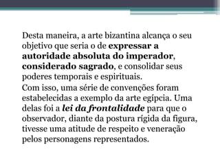 Desta maneira, a arte bizantina alcança o seu
objetivo que seria o de expressar a
autoridade absoluta do imperador,
considerado sagrado, e consolidar seus
poderes temporais e espirituais.
Com isso, uma série de convenções foram
estabelecidas a exemplo da arte egípcia. Uma
delas foi a lei da frontalidade para que o
observador, diante da postura rígida da figura,
tivesse uma atitude de respeito e veneração
pelos personagens representados.
 