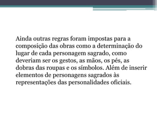 Ainda outras regras foram impostas para a
composição das obras como a determinação do
lugar de cada personagem sagrado, como
deveriam ser os gestos, as mãos, os pés, as
dobras das roupas e os símbolos. Além de inserir
elementos de personagens sagrados às
representações das personalidades oficiais.
 