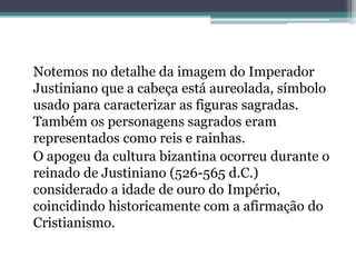Notemos no detalhe da imagem do Imperador
Justiniano que a cabeça está aureolada, símbolo
usado para caracterizar as figuras sagradas.
Também os personagens sagrados eram
representados como reis e rainhas.
O apogeu da cultura bizantina ocorreu durante o
reinado de Justiniano (526-565 d.C.)
considerado a idade de ouro do Império,
coincidindo historicamente com a afirmação do
Cristianismo.
 