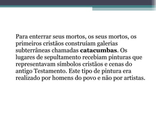 Para enterrar seus mortos, os seus mortos, os
primeiros cristãos construíam galerias
subterrâneas chamadas catacumbas. Os
lugares de sepultamento recebiam pinturas que
representavam símbolos cristãos e cenas do
antigo Testamento. Este tipo de pintura era
realizado por homens do povo e não por artistas.
 