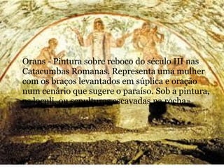 Orans - Pintura sobre reboco do século III nas
Catacumbas Romanas. Representa uma mulher
com os braços levantados em súplica e oração
num cenário que sugere o paraíso. Sob a pintura,
os loculi, ou sepulturas escavadas na rocha»
 