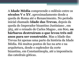 A Idade Média compreende o milênio entre os
séculos V e XV, aproximadamente desde a
queda de Roma até o Renascimento. No período
inicial chamado Idade das Trevas, depois da
queda do Imperador bizantino Justiniano , em
565, até o reinado de Carlos Magno , em 800, os
bárbaros destruíram o que levou três mil
anos para ser construído. Mas a Idade das
Trevas foi apenas uma parte da história da Idade
Média. Há muitos pontos de luz na arte e na
arquitetura, desde o esplendor da corte
bizantina, em Constantinopla, até a imponência
das catedrais góticas.
 