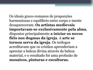 Os ideais greco-romanos de proporções
harmoniosas e equilíbrio entre corpo e mente
desapareceram. Os artistas medievais
importavam-se exclusivamente pela alma,
dispostos principalmente a iniciar os novos
fiéis nos dogmas da igreja. A arte se
tornou serva da igreja. Os teólogos
acreditavam que os cristãos aprenderiam a
apreciar a beleza divina através da beleza
material, e o resultado foi uma profusão de
mosaicos, pinturas e esculturas.
 